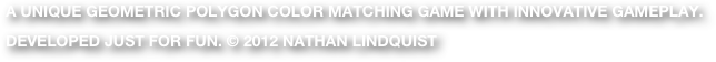 A unique geometric polygon color matching game with innovative gameplay.
Developed Just for fun. © 2012 Nathan lindquist